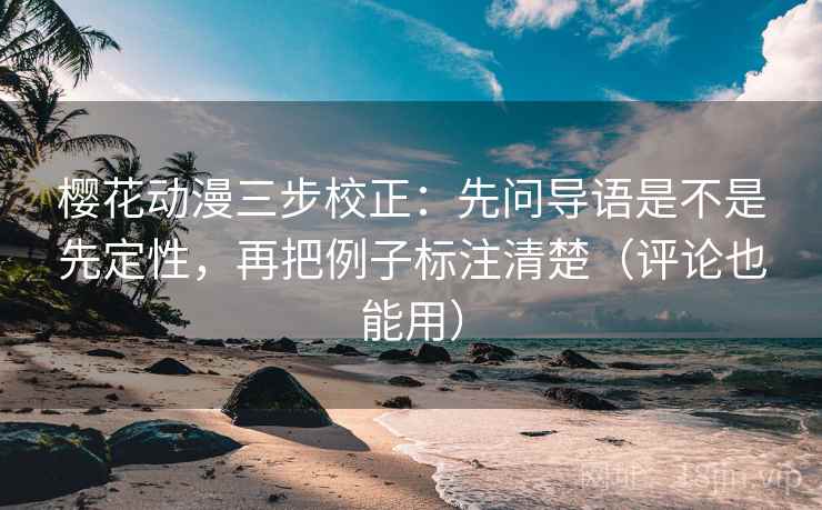 樱花动漫三步校正：先问导语是不是先定性，再把例子标注清楚（评论也能用）