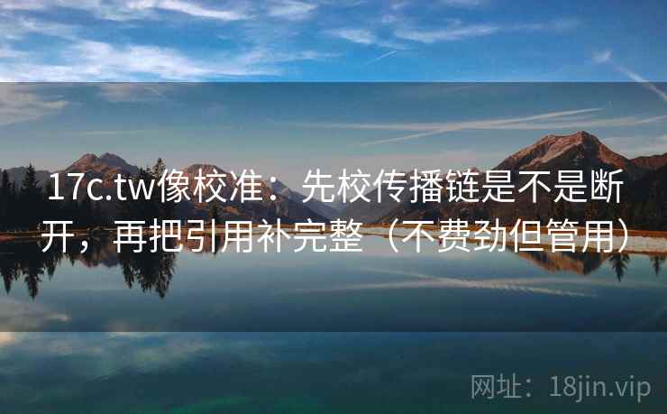 17c.tw像校准：先校传播链是不是断开，再把引用补完整（不费劲但管用）