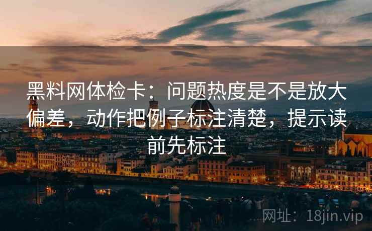 黑料网体检卡：问题热度是不是放大偏差，动作把例子标注清楚，提示读前先标注