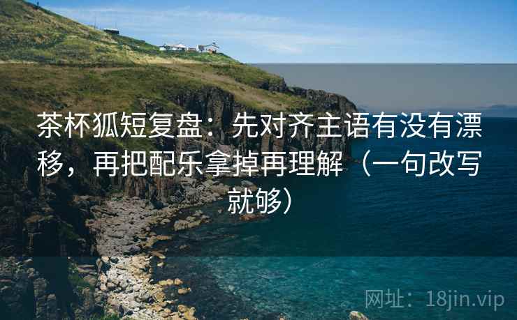 茶杯狐短复盘：先对齐主语有没有漂移，再把配乐拿掉再理解（一句改写就够）