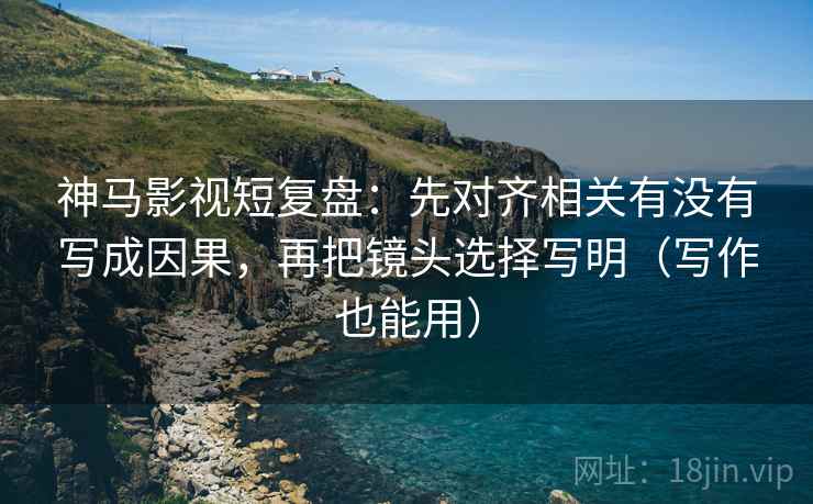 神马影视短复盘：先对齐相关有没有写成因果，再把镜头选择写明（写作也能用）