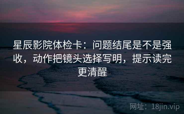 星辰影院体检卡：问题结尾是不是强收，动作把镜头选择写明，提示读完更清醒