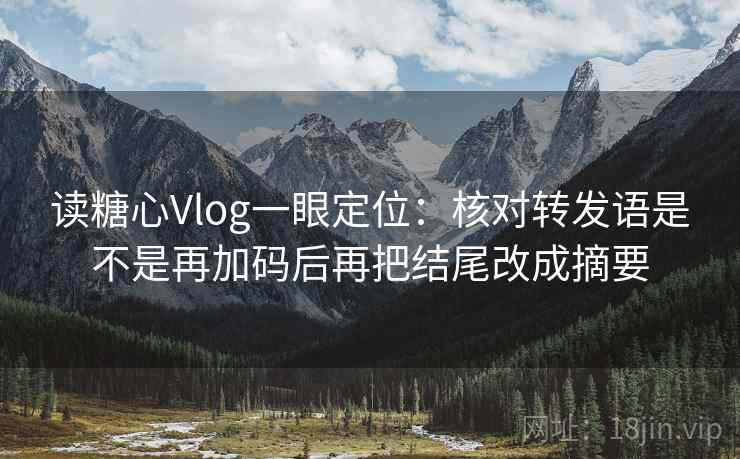 读糖心Vlog一眼定位：核对转发语是不是再加码后再把结尾改成摘要