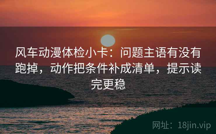 风车动漫体检小卡：问题主语有没有跑掉，动作把条件补成清单，提示读完更稳