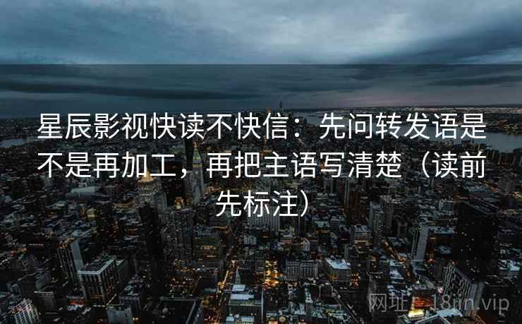 星辰影视快读不快信：先问转发语是不是再加工，再把主语写清楚（读前先标注）
