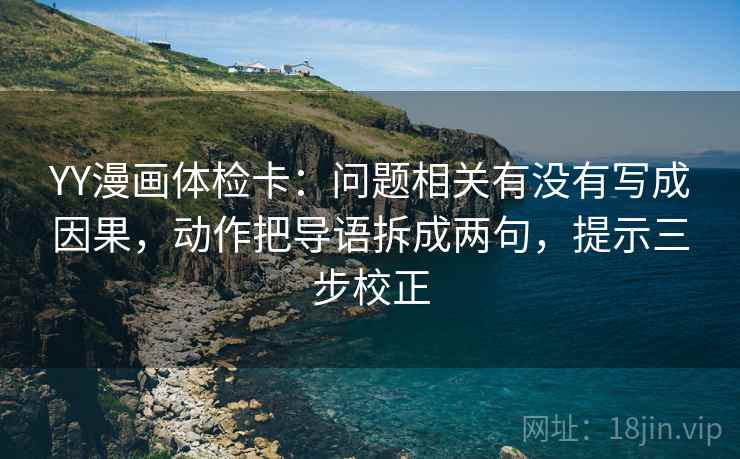 YY漫画体检卡：问题相关有没有写成因果，动作把导语拆成两句，提示三步校正
