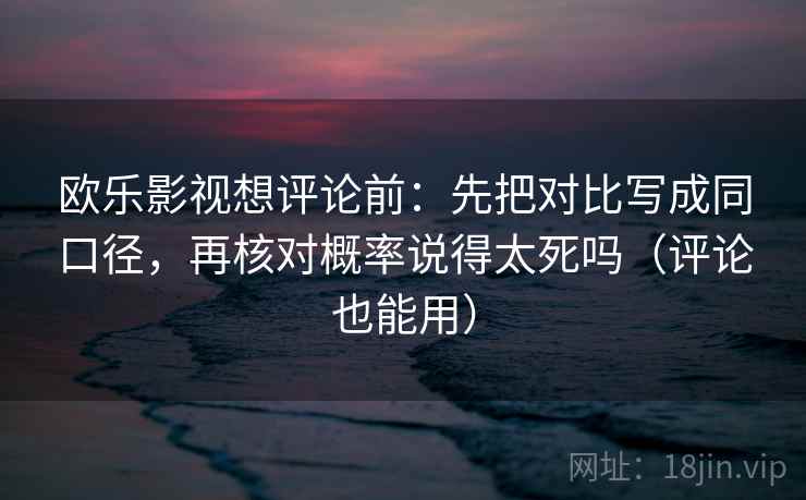 欧乐影视想评论前：先把对比写成同口径，再核对概率说得太死吗（评论也能用）
