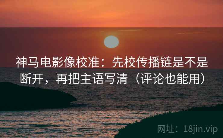 神马电影像校准：先校传播链是不是断开，再把主语写清（评论也能用）