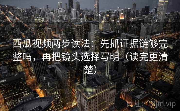 西瓜视频两步读法：先抓证据链够完整吗，再把镜头选择写明（读完更清楚）