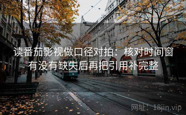 读番茄影视做口径对拍：核对时间窗有没有缺失后再把引用补完整