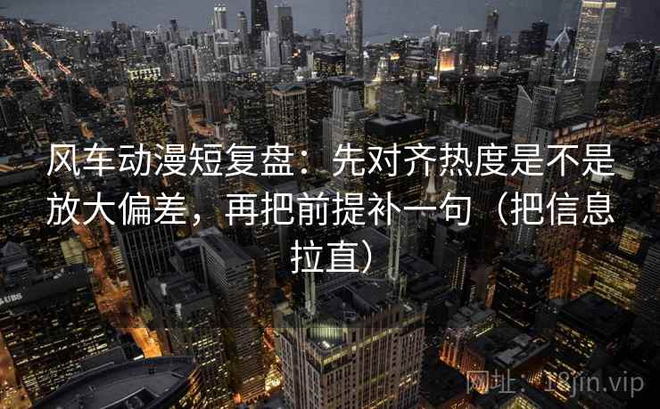 风车动漫短复盘：先对齐热度是不是放大偏差，再把前提补一句（把信息拉直）