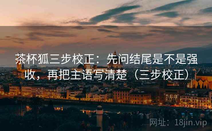 茶杯狐三步校正：先问结尾是不是强收，再把主语写清楚（三步校正）