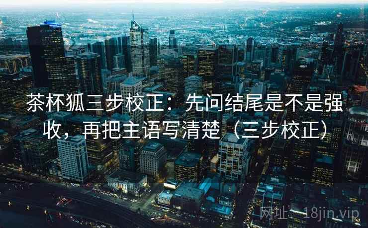 茶杯狐三步校正：先问结尾是不是强收，再把主语写清楚（三步校正）