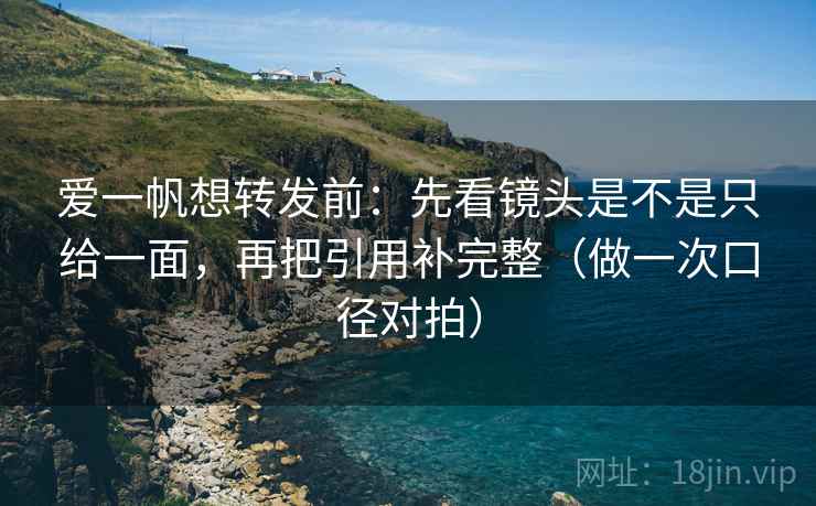 爱一帆想转发前：先看镜头是不是只给一面，再把引用补完整（做一次口径对拍）