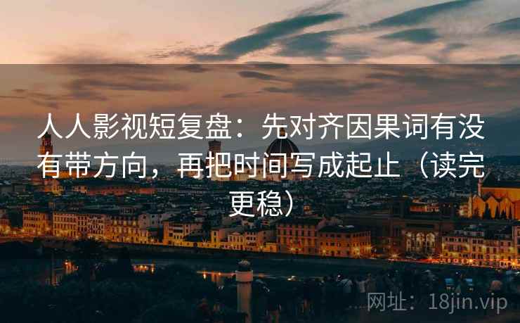 人人影视短复盘：先对齐因果词有没有带方向，再把时间写成起止（读完更稳）