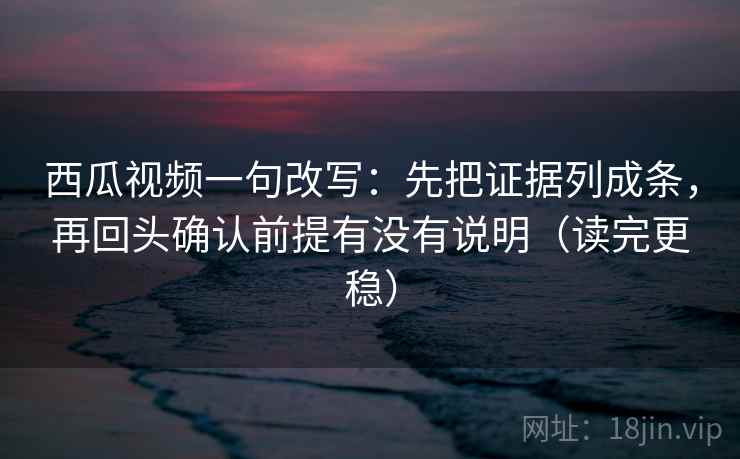西瓜视频一句改写：先把证据列成条，再回头确认前提有没有说明（读完更稳）