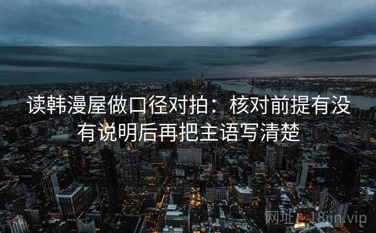 读韩漫屋做口径对拍：核对前提有没有说明后再把主语写清楚