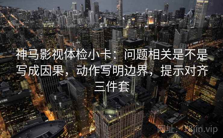 神马影视体检小卡：问题相关是不是写成因果，动作写明边界，提示对齐三件套