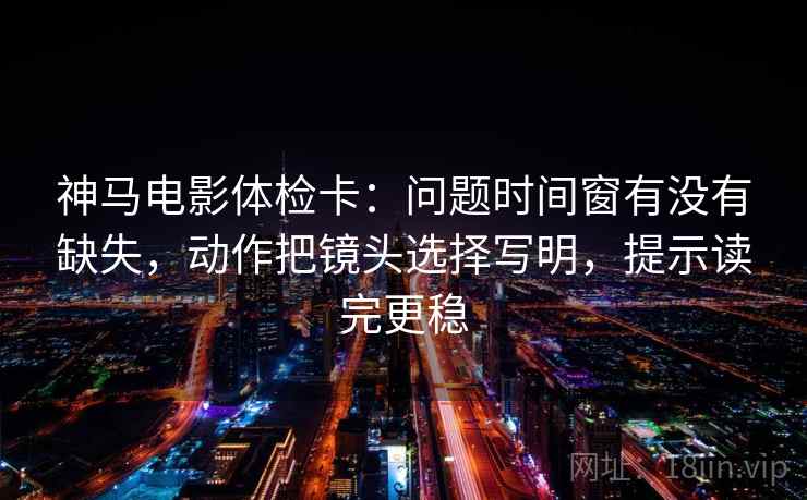 神马电影体检卡：问题时间窗有没有缺失，动作把镜头选择写明，提示读完更稳