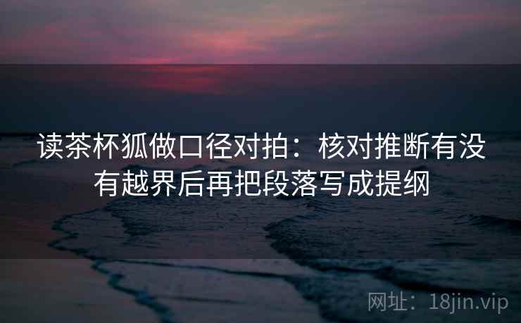 读茶杯狐做口径对拍:核对推断有没有越界后再把段落写成提纲 读茶杯狐做口径对拍:核对推断有没有越界后再把段落写成提纲