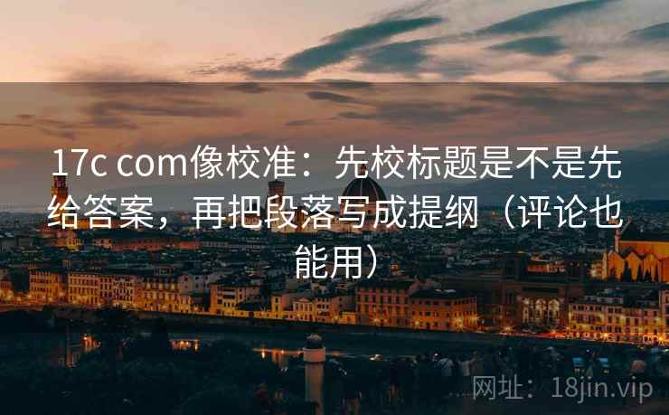 17c com像校准:先校标题是不是先给答案,再把段落写成提纲(评论也能用) 17c com像校准:先校标题是不是先给答案,再把段落写成提纲(评论也能用)